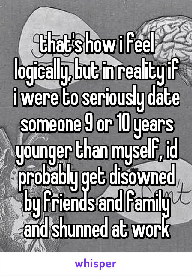 that's how i feel logically, but in reality if i were to seriously date someone 9 or 10 years younger than myself, id probably get disowned by friends and family and shunned at work