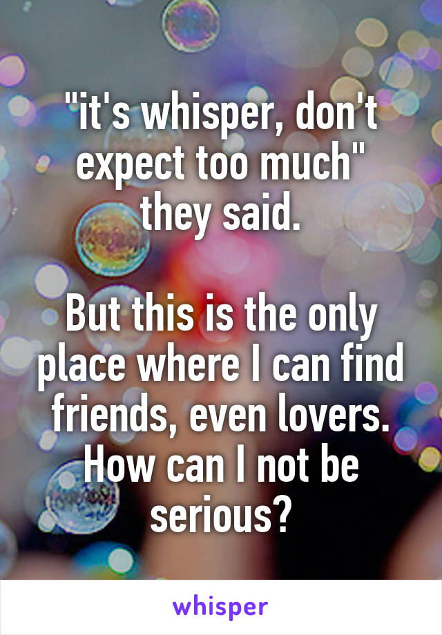 "it's whisper, don't expect too much"
they said.

But this is the only place where I can find friends, even lovers. How can I not be serious?
