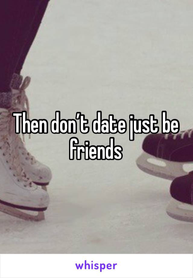 Then don’t date just be friends 