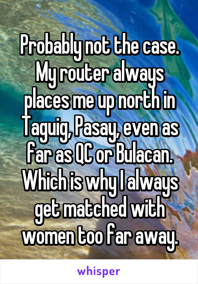 Probably not the case. My router always places me up north in Taguig, Pasay, even as far as QC or Bulacan. Which is why I always get matched with women too far away.