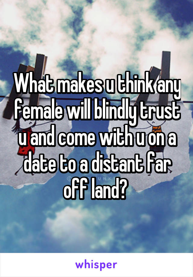 What makes u think any female will blindly trust u and come with u on a date to a distant far off land? 