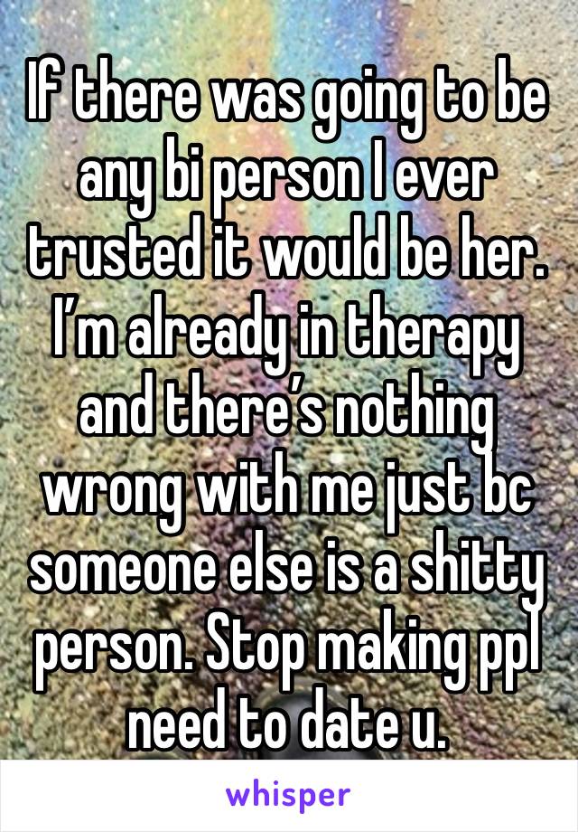 If there was going to be any bi person I ever trusted it would be her. I’m already in therapy and there’s nothing wrong with me just bc someone else is a shitty person. Stop making ppl need to date u.