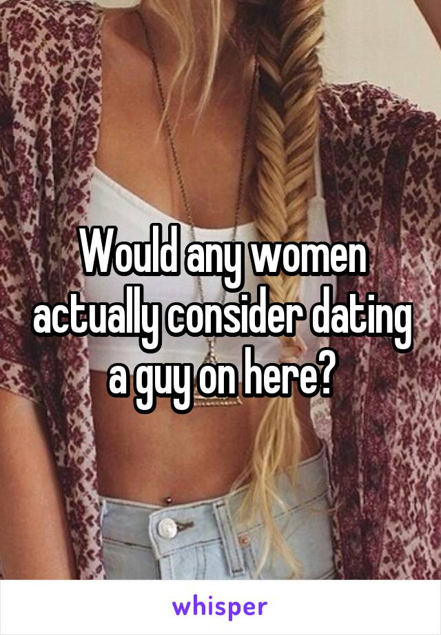 Would any women actually consider dating a guy on here?