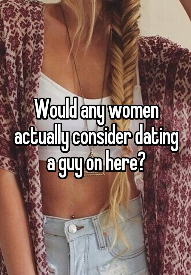 Would any women actually consider dating a guy on here?