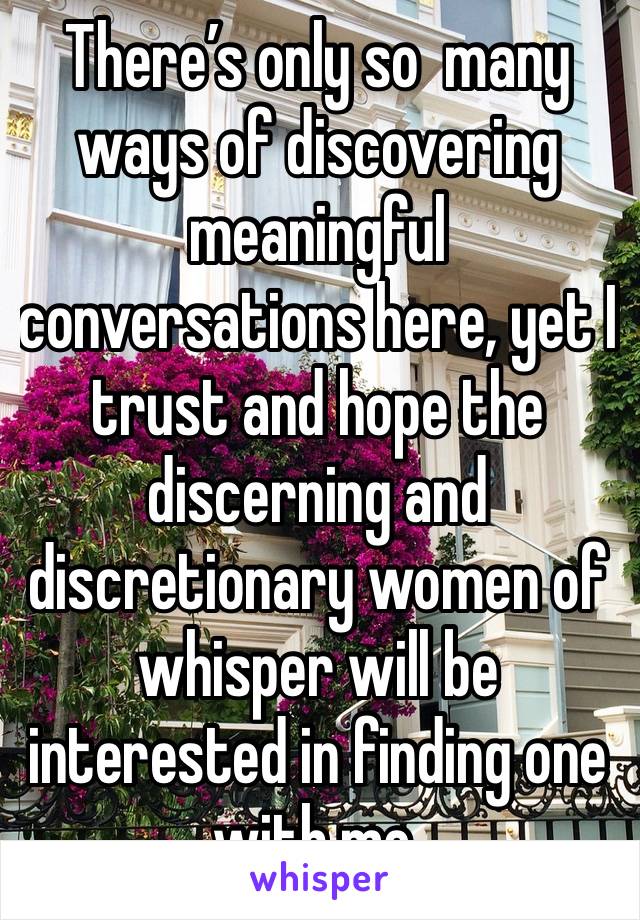 There’s only so  many ways of discovering meaningful conversations here, yet I trust and hope the discerning and discretionary women of whisper will be interested in finding one with me.