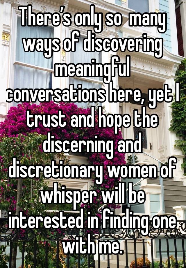 There’s only so  many ways of discovering meaningful conversations here, yet I trust and hope the discerning and discretionary women of whisper will be interested in finding one with me.