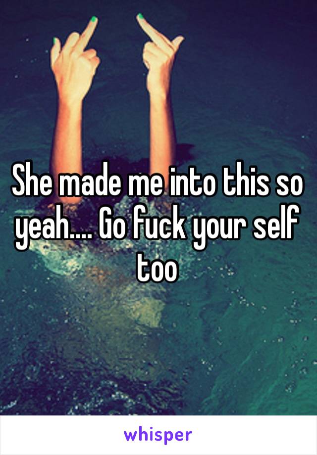 She made me into this so yeah…. Go fuck your self too