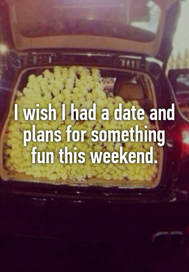 I wish I had a date and plans for something fun this weekend.