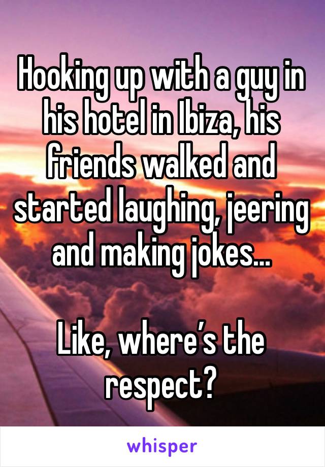 Hooking up with a guy in his hotel in Ibiza, his friends walked and started laughing, jeering and making jokes…

Like, where’s the respect?