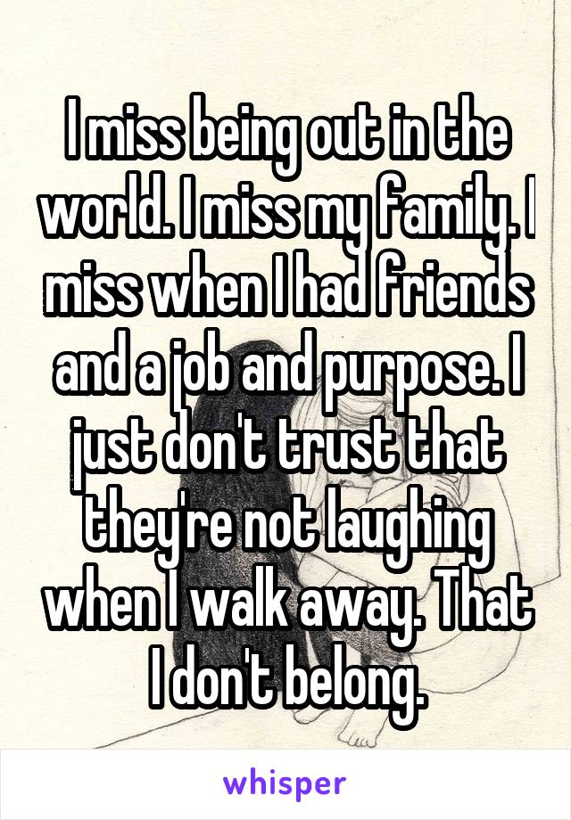 I miss being out in the world. I miss my family. I miss when I had friends and a job and purpose. I just don't trust that they're not laughing when I walk away. That I don't belong.