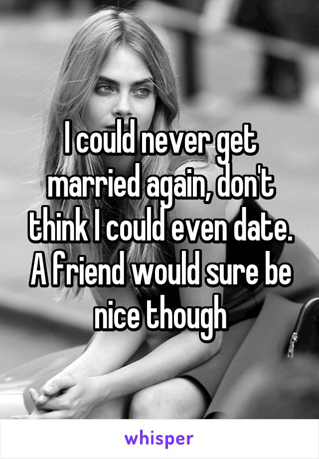 I could never get married again, don't think I could even date. A friend would sure be nice though