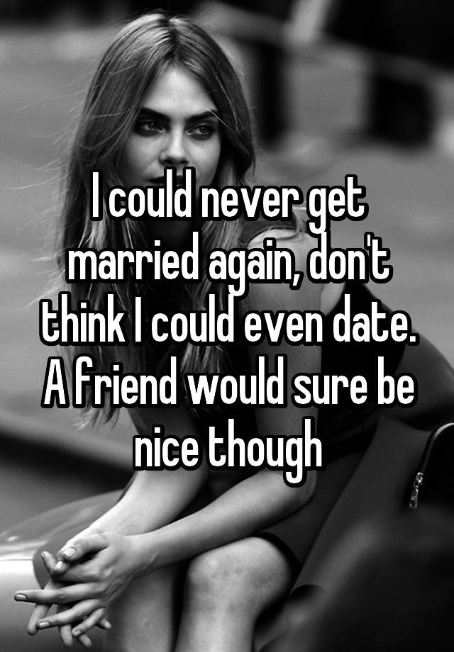 I could never get married again, don't think I could even date. A friend would sure be nice though