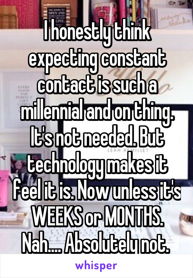 I honestly think expecting constant contact is such a millennial and on thing. It's not needed. But technology makes it feel it is. Now unless it's WEEKS or MONTHS. Nah.... Absolutely not. 