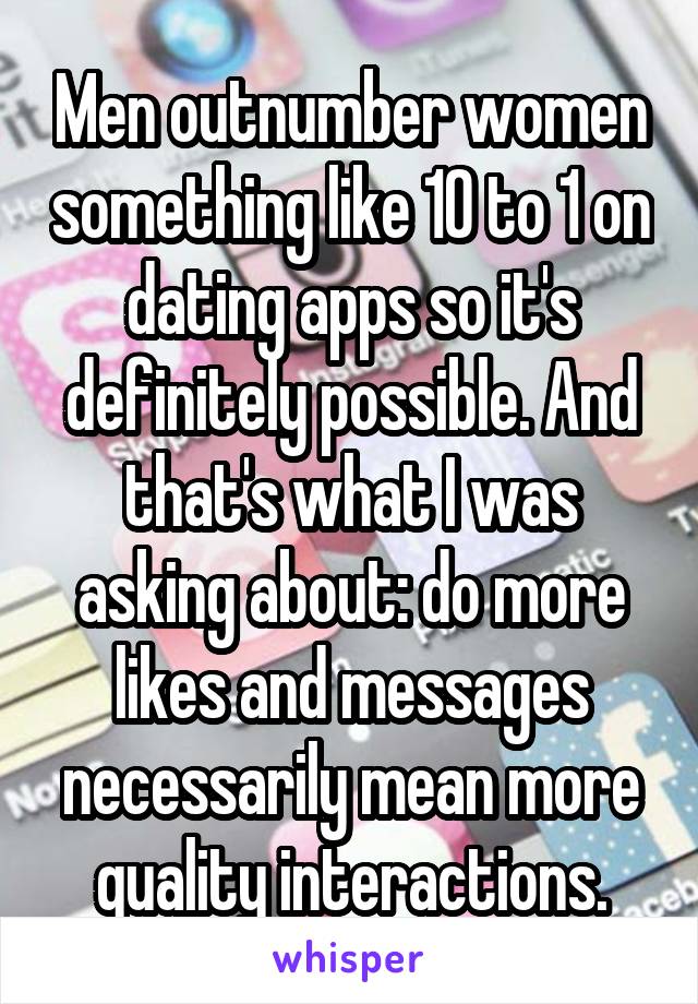 Men outnumber women something like 10 to 1 on dating apps so it's definitely possible. And that's what I was asking about: do more likes and messages necessarily mean more quality interactions.