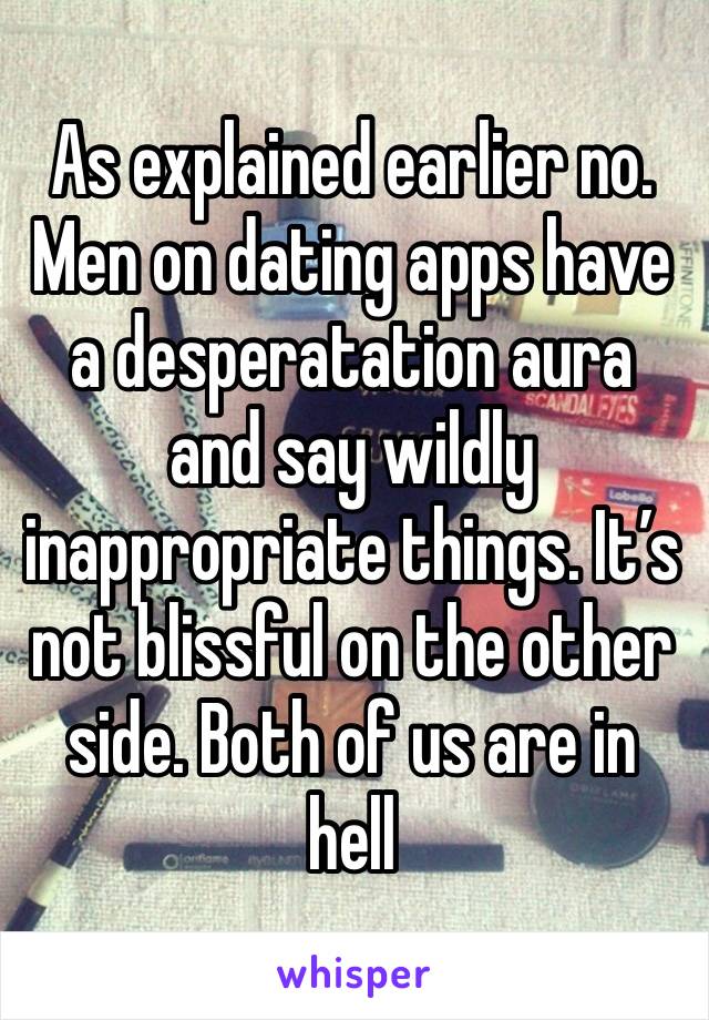 As explained earlier no. Men on dating apps have a desperatation aura and say wildly inappropriate things. It’s not blissful on the other side. Both of us are in hell