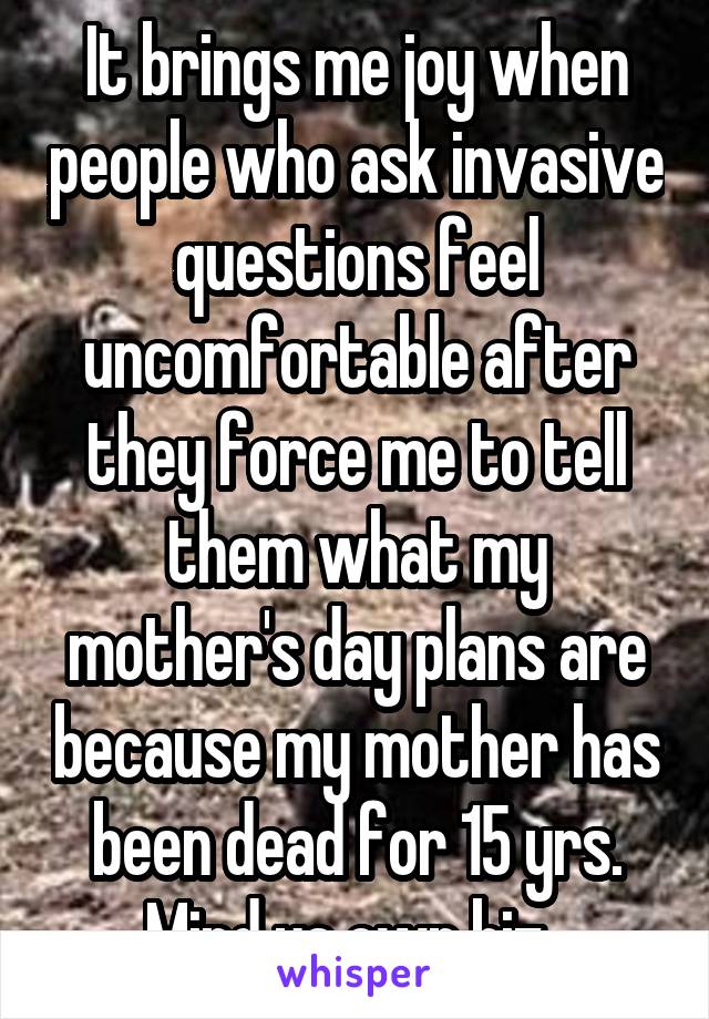 It brings me joy when people who ask invasive questions feel uncomfortable after they force me to tell them what my mother's day plans are because my mother has been dead for 15 yrs. Mind ya own biz. 