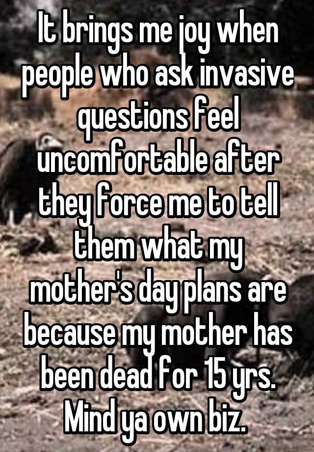 It brings me joy when people who ask invasive questions feel uncomfortable after they force me to tell them what my mother's day plans are because my mother has been dead for 15 yrs. Mind ya own biz. 