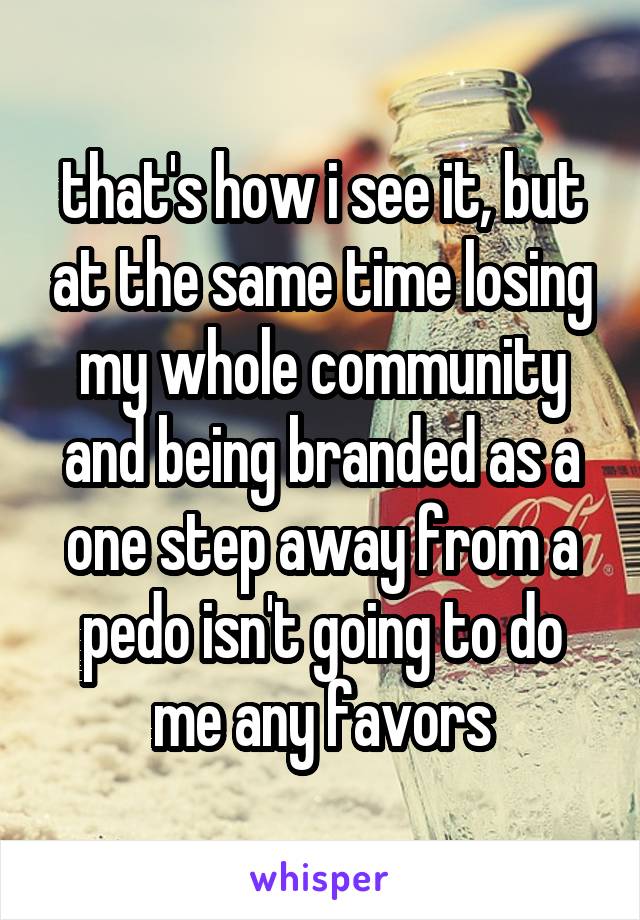 that's how i see it, but at the same time losing my whole community and being branded as a one step away from a pedo isn't going to do me any favors