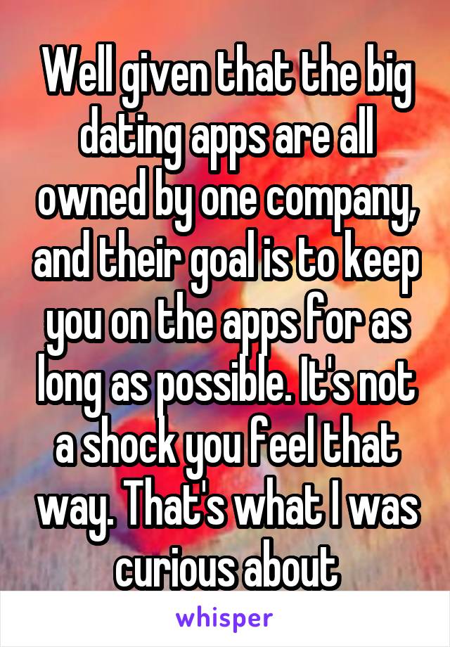 Well given that the big dating apps are all owned by one company, and their goal is to keep you on the apps for as long as possible. It's not a shock you feel that way. That's what I was curious about