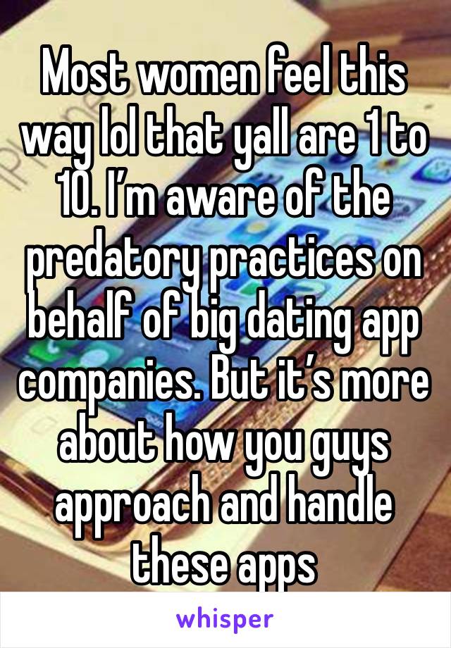 Most women feel this way lol that yall are 1 to 10. I’m aware of the predatory practices on behalf of big dating app companies. But it’s more about how you guys approach and handle these apps 