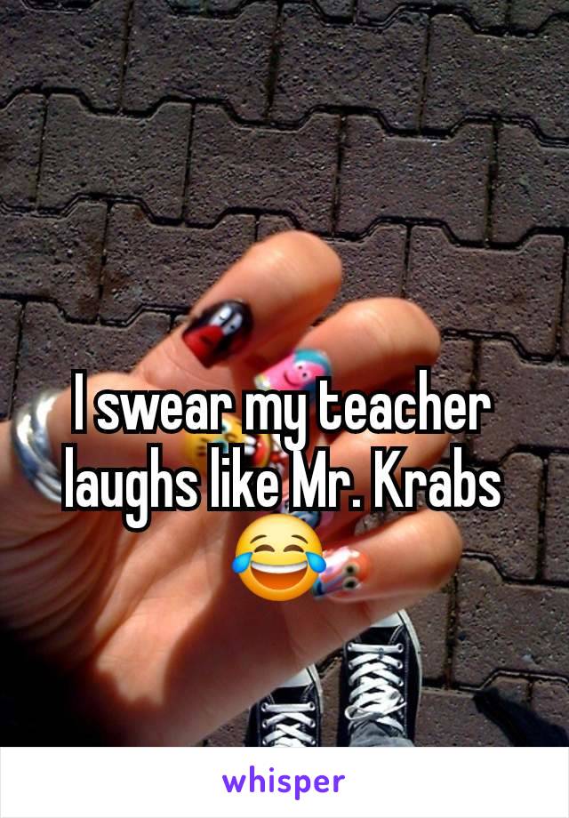 I swear my teacher laughs like Mr. Krabs 😂 