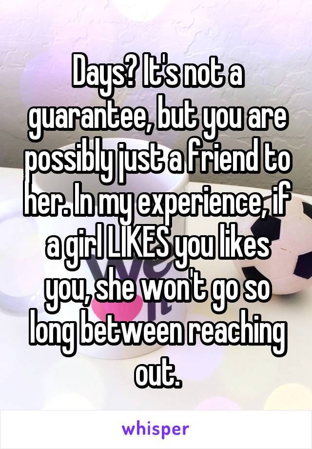 Days? It's not a guarantee, but you are possibly just a friend to her. In my experience, if a girl LIKES you likes you, she won't go so long between reaching out.