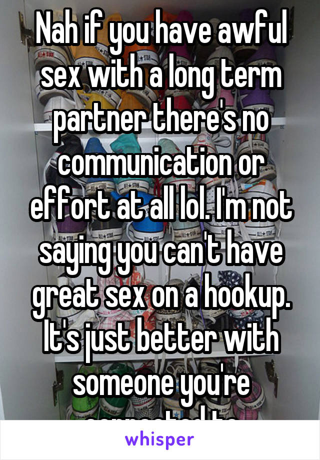 Nah if you have awful sex with a long term partner there's no communication or effort at all lol. I'm not saying you can't have great sex on a hookup. It's just better with someone you're connected to