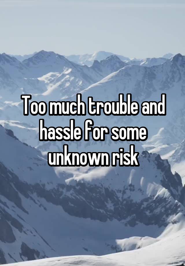 Too much trouble and hassle for some unknown risk