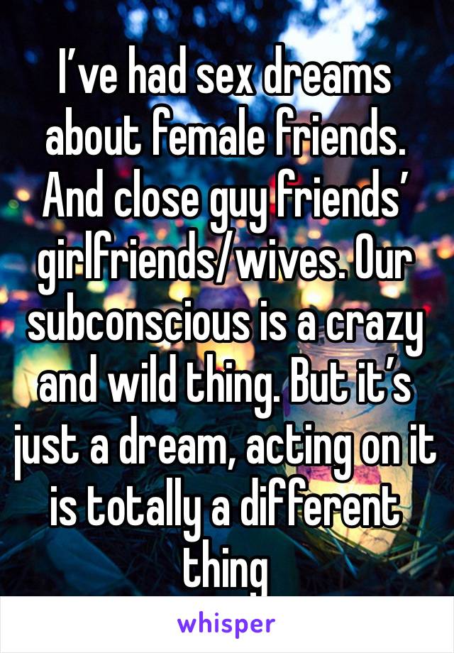 I’ve had sex dreams about female friends.  And close guy friends’ girlfriends/wives. Our subconscious is a crazy and wild thing. But it’s just a dream, acting on it is totally a different thing 