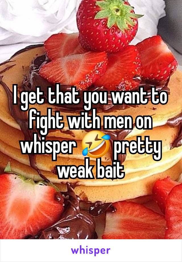 I get that you want to fight with men on whisper 🤣 pretty weak bait