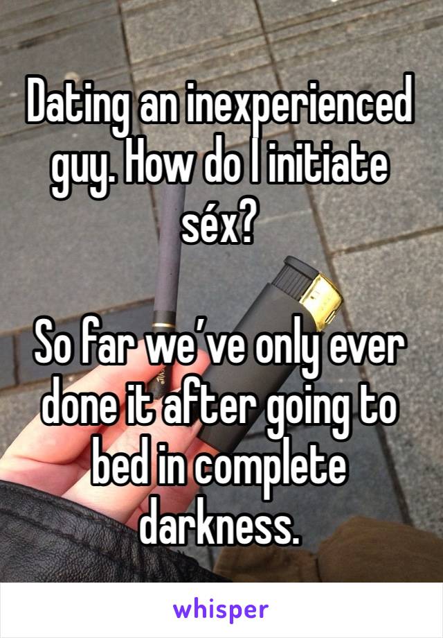 Dating an inexperienced guy. How do I initiate séx? 

So far we’ve only ever done it after going to bed in complete darkness.