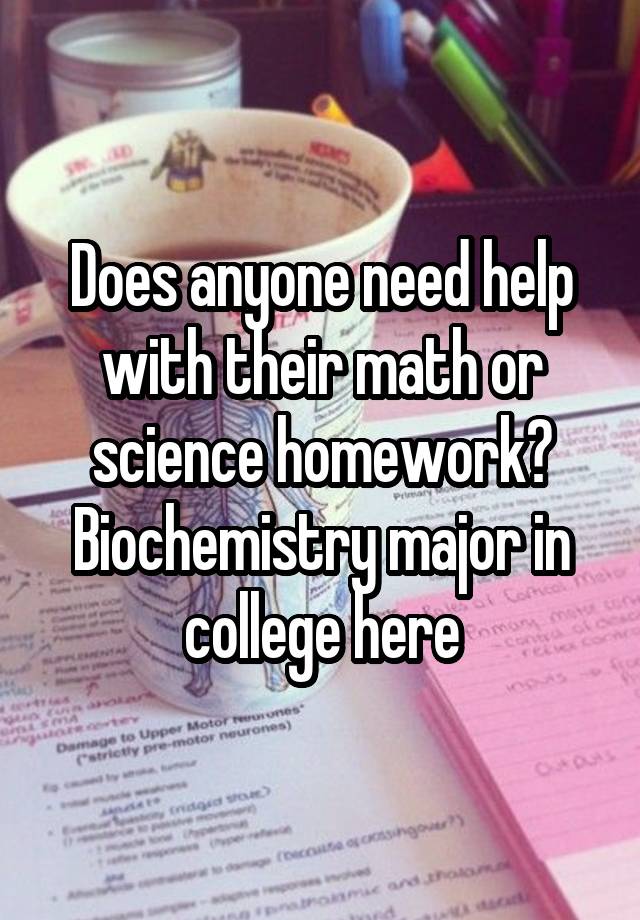 Does anyone need help with their math or science homework? Biochemistry major in college here