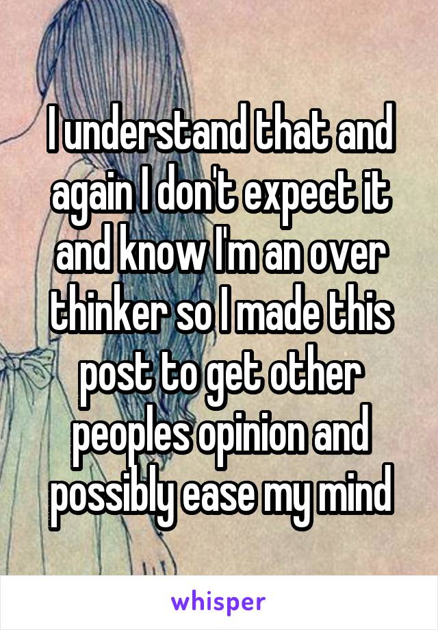 I understand that and again I don't expect it and know I'm an over thinker so I made this post to get other peoples opinion and possibly ease my mind