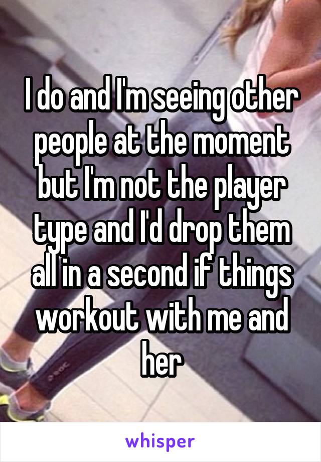 I do and I'm seeing other people at the moment but I'm not the player type and I'd drop them all in a second if things workout with me and her