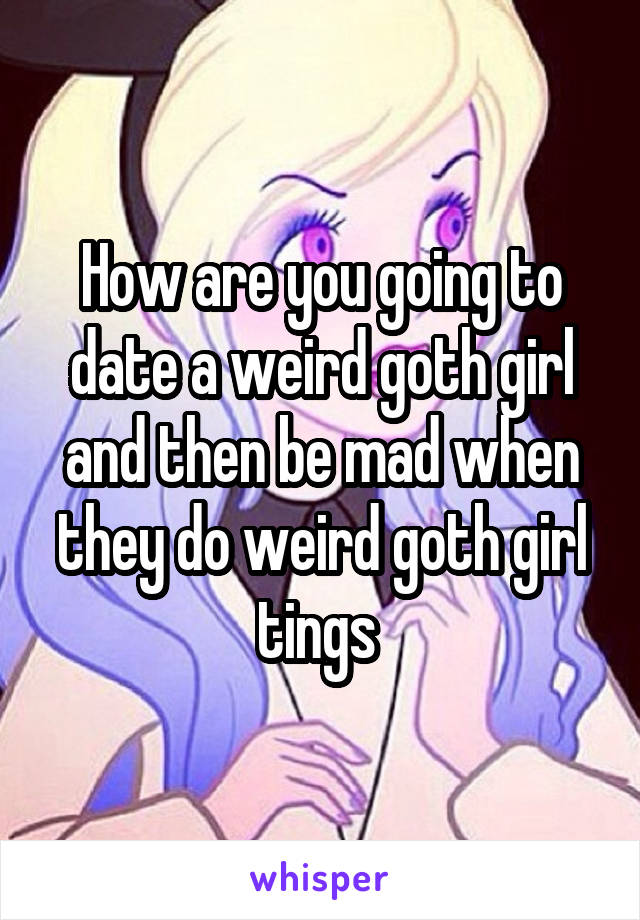 How are you going to date a weird goth girl and then be mad when they do weird goth girl tings 