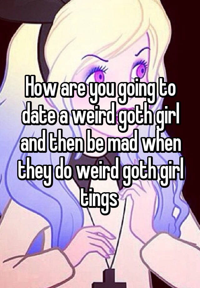 How are you going to date a weird goth girl and then be mad when they do weird goth girl tings 