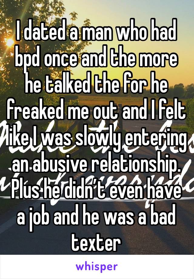 I dated a man who had bpd once and the more he talked the for he freaked me out and I felt like I was slowly entering an abusive relationship. Plus he didn’t even have a job and he was a bad texter