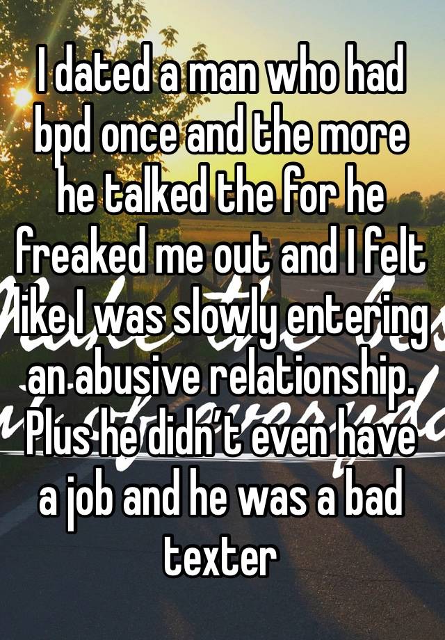 I dated a man who had bpd once and the more he talked the for he freaked me out and I felt like I was slowly entering an abusive relationship. Plus he didn’t even have a job and he was a bad texter