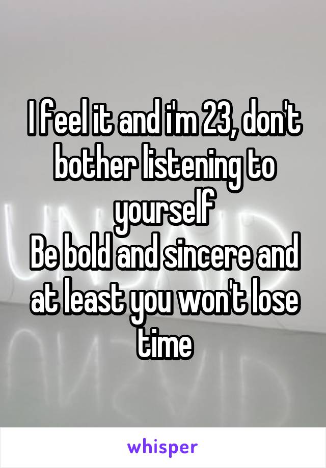 I feel it and i'm 23, don't bother listening to yourself
Be bold and sincere and at least you won't lose time