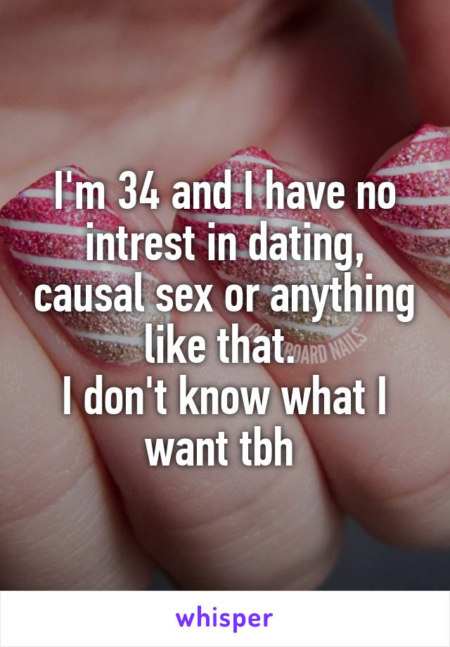 I'm 34 and I have no intrest in dating, causal sex or anything like that. 
I don't know what I want tbh 