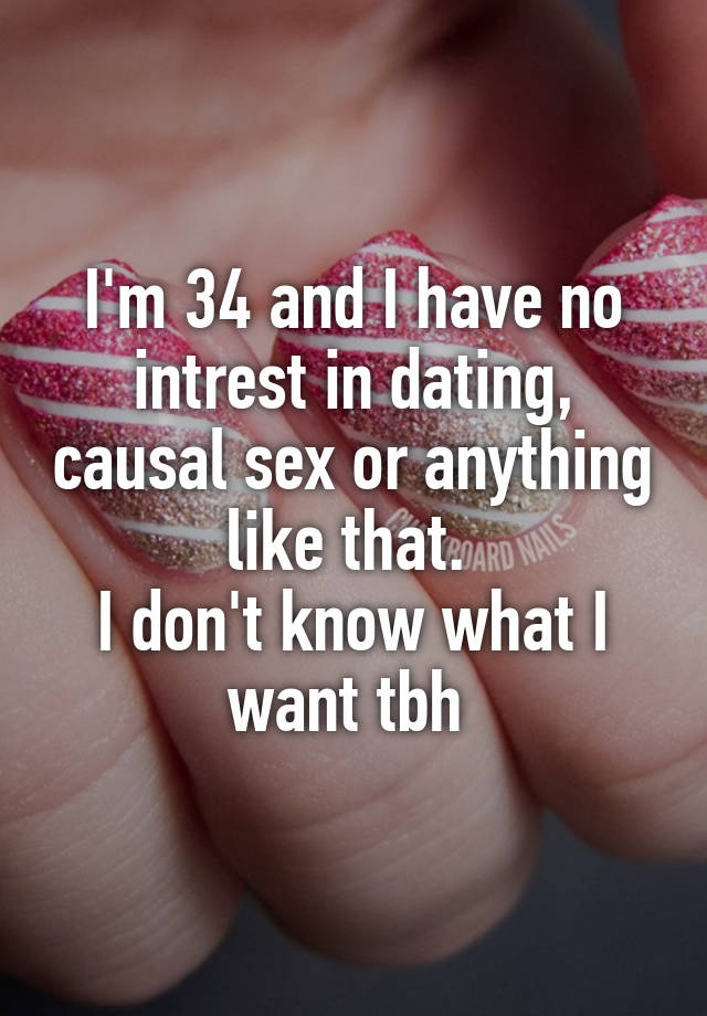 I'm 34 and I have no intrest in dating, causal sex or anything like that. 
I don't know what I want tbh 