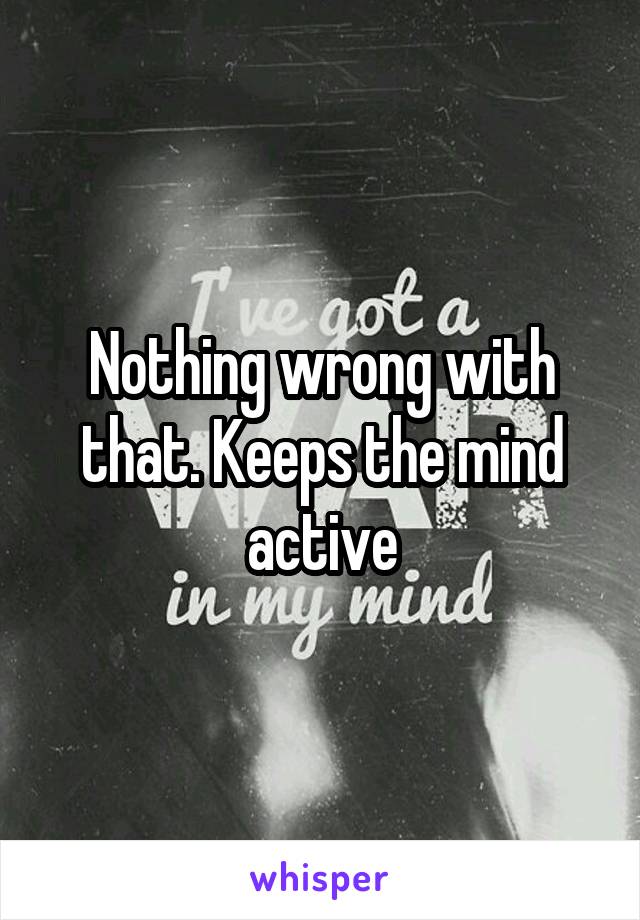 Nothing wrong with that. Keeps the mind active