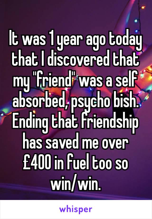 It was 1 year ago today that I discovered that my "friend" was a self absorbed, psycho bish. Ending that friendship has saved me over £400 in fuel too so win/win.