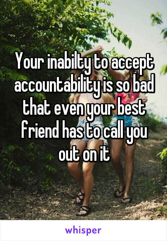 Your inabilty to accept accountability is so bad that even your best friend has to call you out on it
