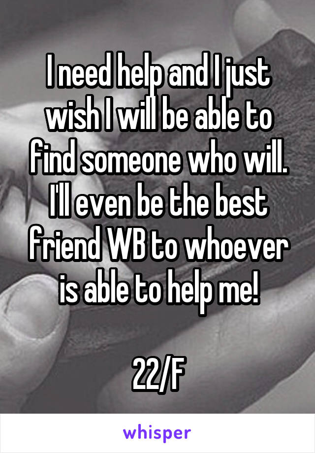 I need help and I just wish I will be able to find someone who will. I'll even be the best friend WB to whoever is able to help me!

22/F