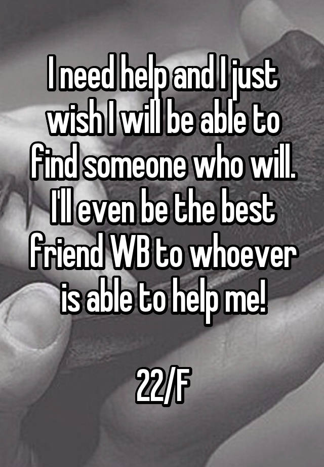 I need help and I just wish I will be able to find someone who will. I'll even be the best friend WB to whoever is able to help me!

22/F