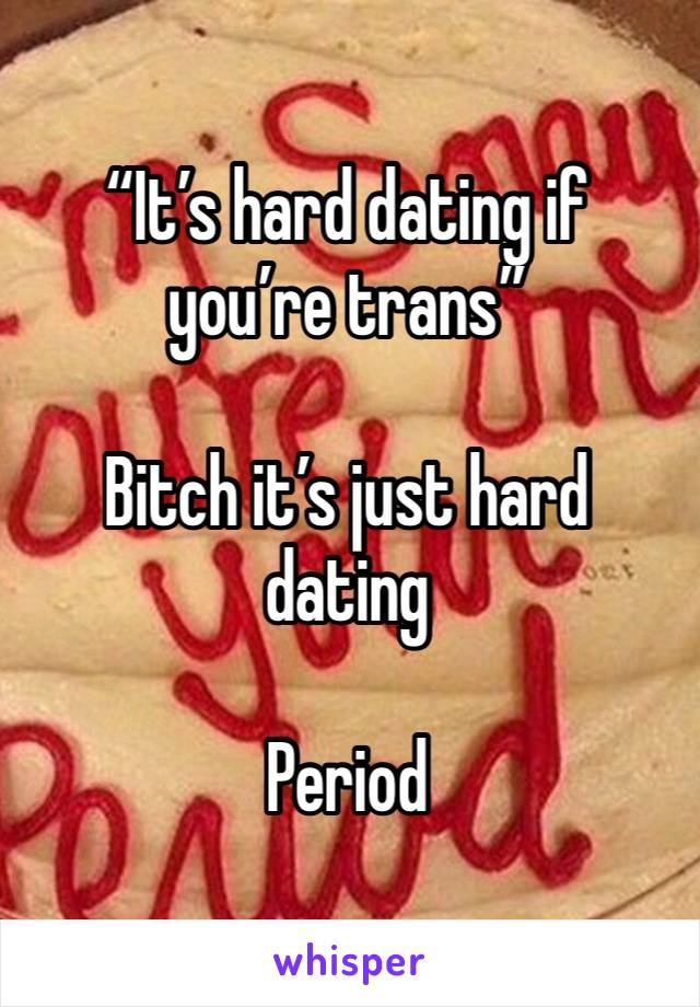 “It’s hard dating if you’re trans”

Bitch it’s just hard dating

Period