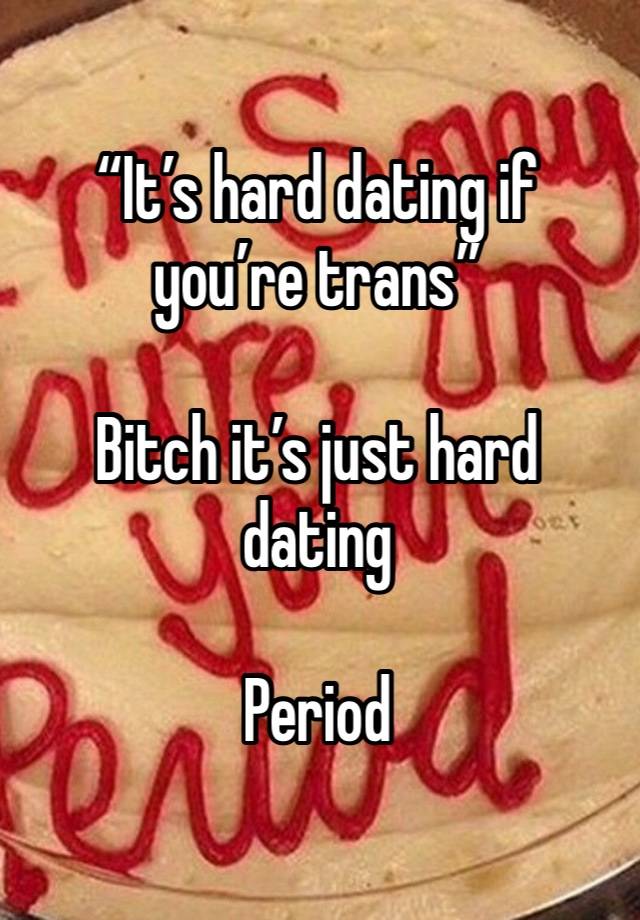 “It’s hard dating if you’re trans”

Bitch it’s just hard dating

Period