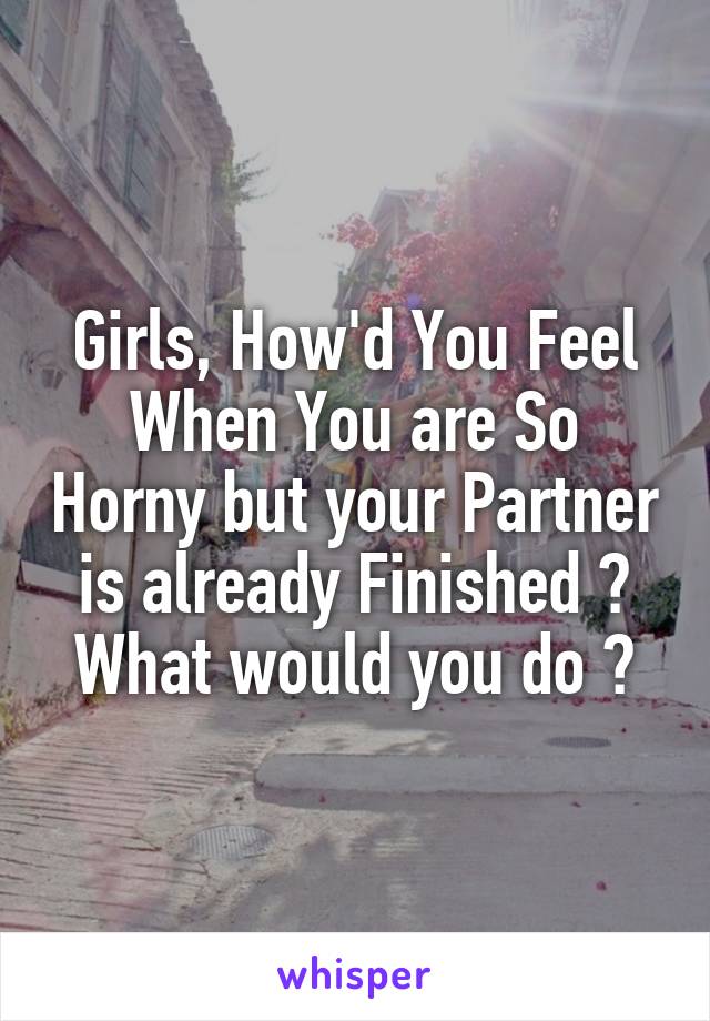 Girls, How'd You Feel When You are So Horny but your Partner is already Finished ?
What would you do ?