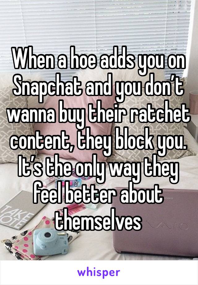 When a hoe adds you on Snapchat and you don’t wanna buy their ratchet content, they block you. It’s the only way they feel better about themselves 